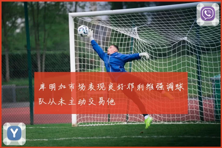 库明加市场表现良好邓利维强调球队从未主动交易他
