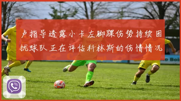 卢指导透露小卡左脚踝伤势持续困扰球队正在评估科林斯的伤情情况