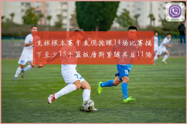 克林根本赛季表现抢眼14场比赛摘下至少15个篮板唐斯紧随其后11场精彩表现