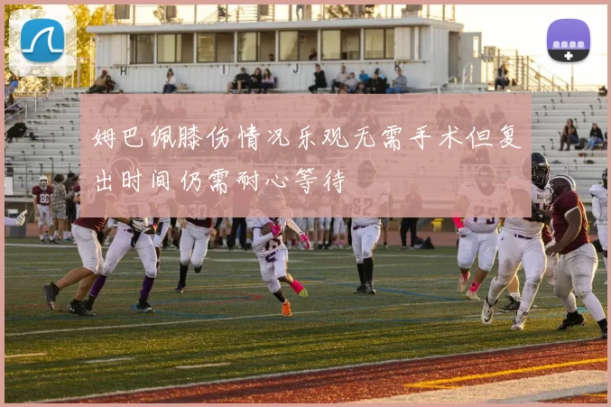 姆巴佩膝伤情况乐观无需手术但复出时间仍需耐心等待