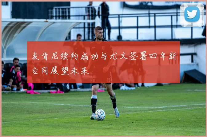 麦肯尼续约成功与尤文签署四年新合同展望未来