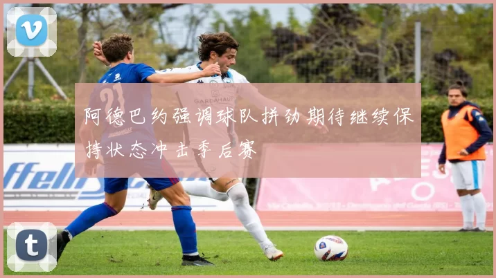 阿德巴约强调球队拼劲期待继续保持状态冲击季后赛