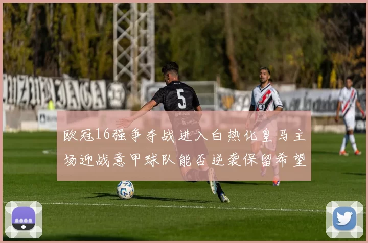 欧冠16强争夺战进入白热化皇马主场迎战意甲球队能否逆袭保留希望
