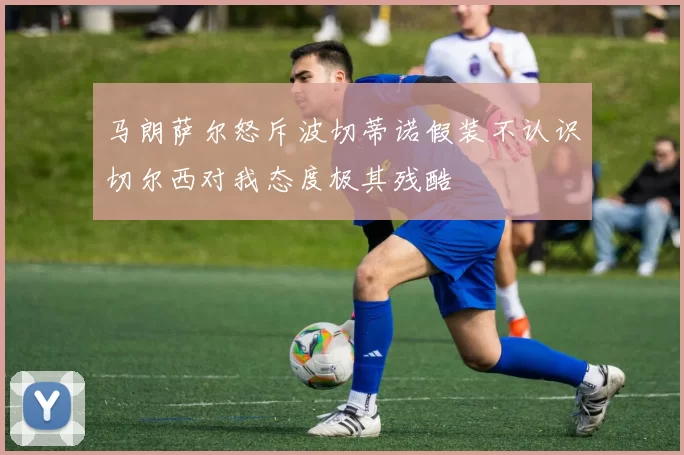 马朗萨尔怒斥波切蒂诺假装不认识切尔西对我态度极其残酷