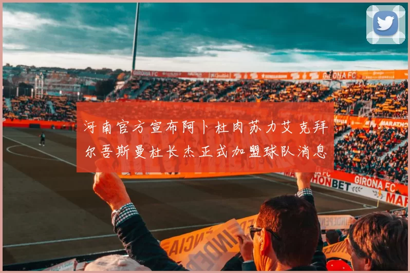 河南官方宣布阿卜杜肉苏力艾克拜尔吾斯曼杜长杰正式加盟球队消息