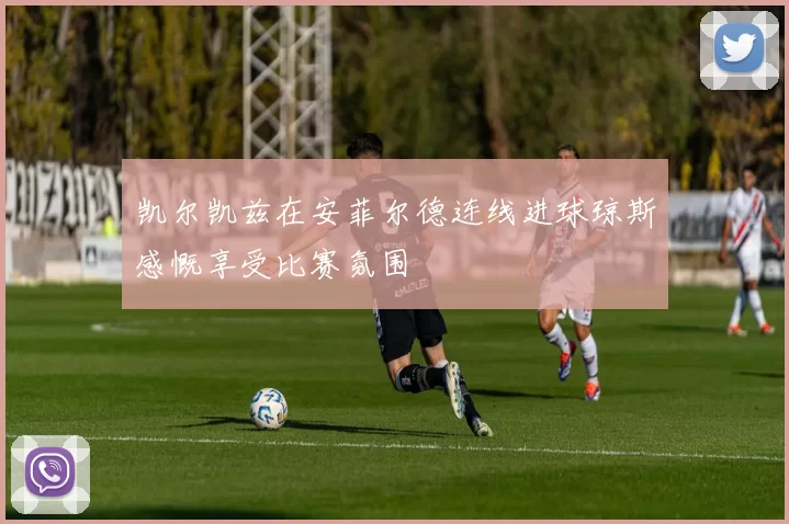 凯尔凯兹在安菲尔德连线进球琼斯感慨享受比赛氛围