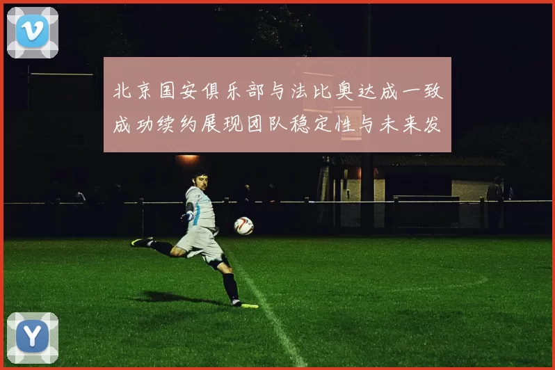 北京国安俱乐部与法比奥达成一致成功续约展现团队稳定性与未来发展潜力